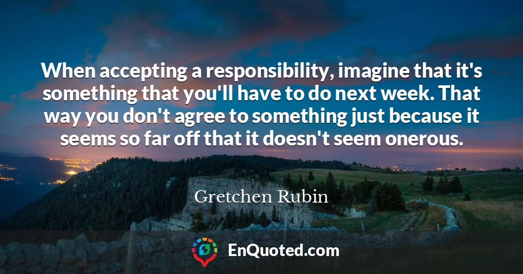 When accepting a responsibility, imagine that it's something that you'll have to do next week. That way you don't agree to something just because it seems so far off that it doesn't seem onerous.