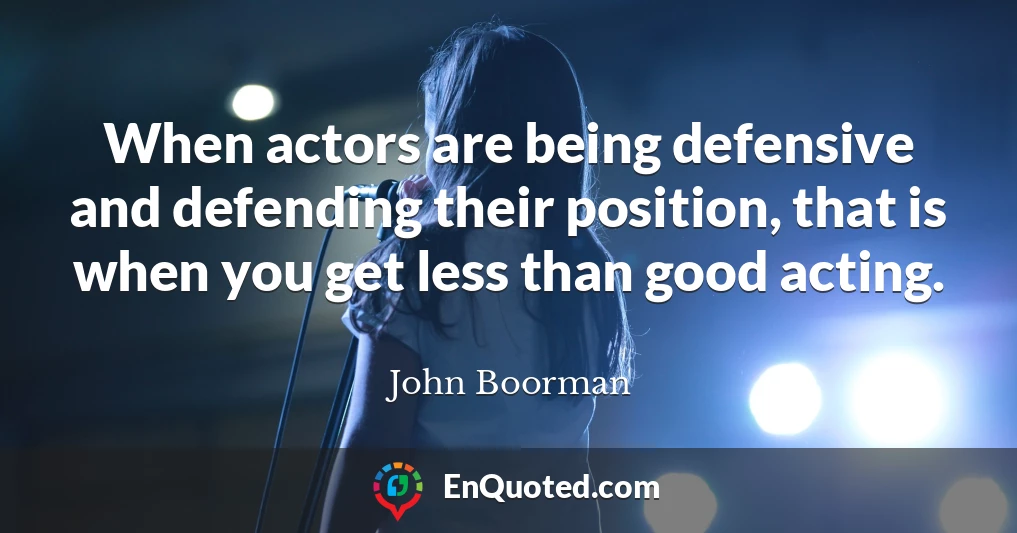 When actors are being defensive and defending their position, that is when you get less than good acting.