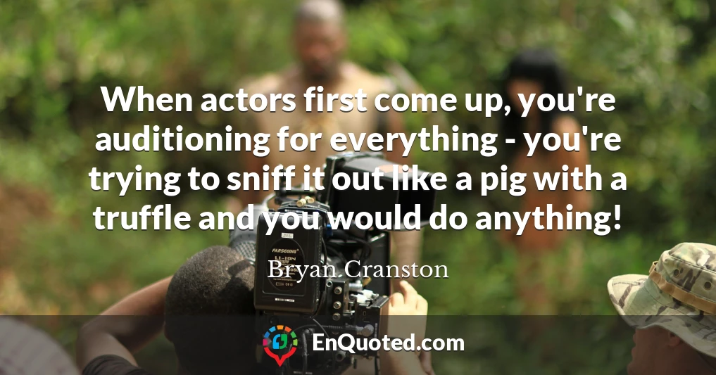 When actors first come up, you're auditioning for everything - you're trying to sniff it out like a pig with a truffle and you would do anything!