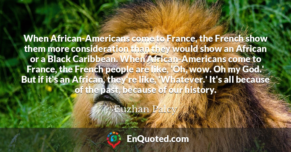 When African-Americans come to France, the French show them more consideration than they would show an African or a Black Caribbean. When African-Americans come to France, the French people are like, 'Oh, wow. Oh my God.' But if it's an African, they're like, 'Whatever.' It's all because of the past, because of our history.