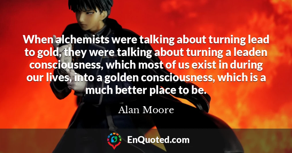 When alchemists were talking about turning lead to gold, they were talking about turning a leaden consciousness, which most of us exist in during our lives, into a golden consciousness, which is a much better place to be.