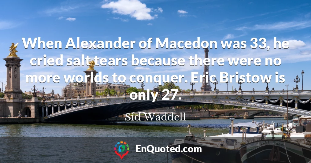 When Alexander of Macedon was 33, he cried salt tears because there were no more worlds to conquer. Eric Bristow is only 27.