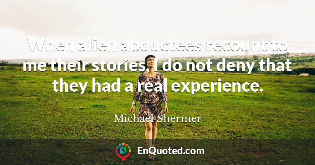 When alien abductees recount to me their stories, I do not deny that they had a real experience.