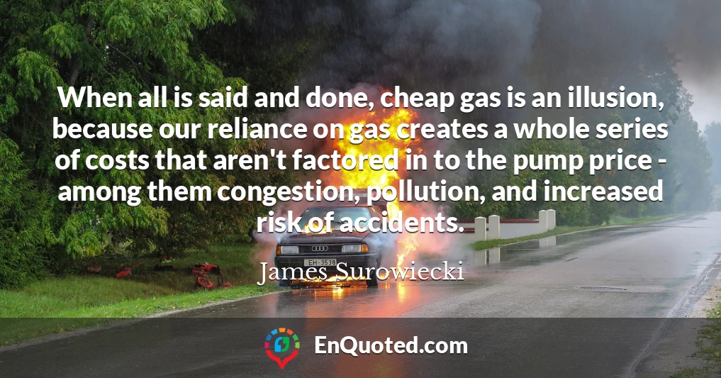 When all is said and done, cheap gas is an illusion, because our reliance on gas creates a whole series of costs that aren't factored in to the pump price - among them congestion, pollution, and increased risk of accidents.