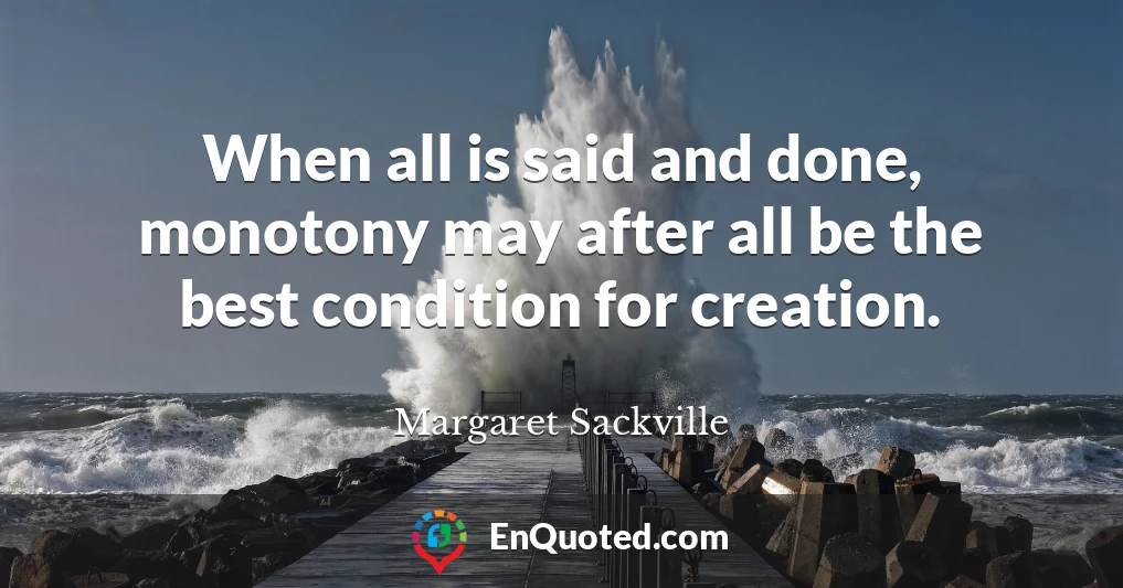 When all is said and done, monotony may after all be the best condition for creation.