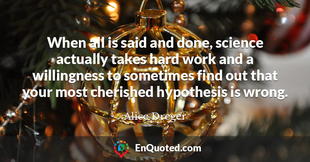 When all is said and done, science actually takes hard work and a willingness to sometimes find out that your most cherished hypothesis is wrong.