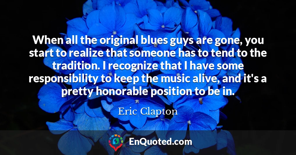 When all the original blues guys are gone, you start to realize that someone has to tend to the tradition. I recognize that I have some responsibility to keep the music alive, and it's a pretty honorable position to be in.