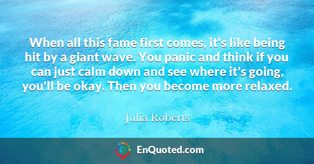 When all this fame first comes, it's like being hit by a giant wave. You panic and think if you can just calm down and see where it's going, you'll be okay. Then you become more relaxed.