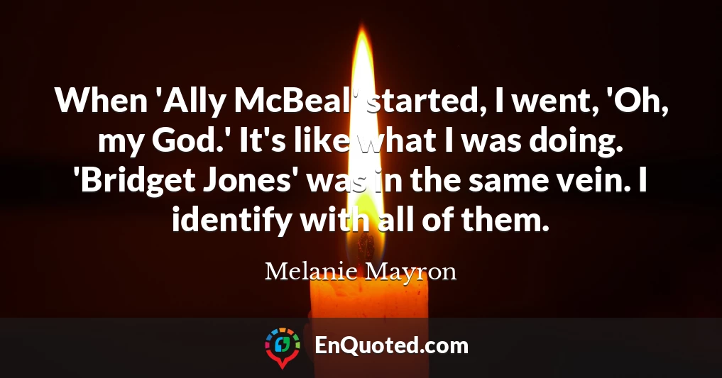 When 'Ally McBeal' started, I went, 'Oh, my God.' It's like what I was doing. 'Bridget Jones' was in the same vein. I identify with all of them.
