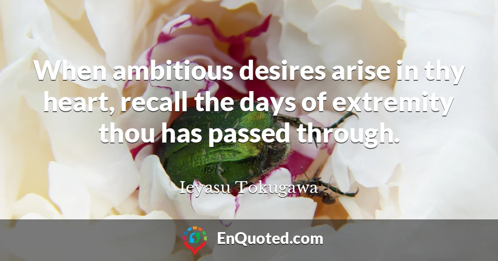 When ambitious desires arise in thy heart, recall the days of extremity thou has passed through.
