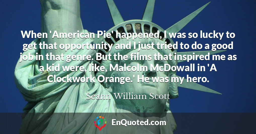 When 'American Pie' happened, I was so lucky to get that opportunity and I just tried to do a good job in that genre. But the films that inspired me as a kid were, like, Malcolm McDowall in 'A Clockwork Orange.' He was my hero.