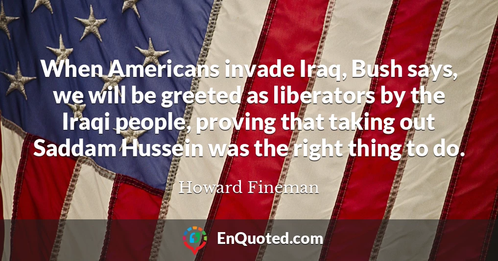 When Americans invade Iraq, Bush says, we will be greeted as liberators by the Iraqi people, proving that taking out Saddam Hussein was the right thing to do.