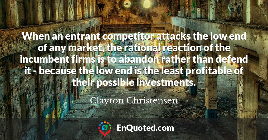 When an entrant competitor attacks the low end of any market, the rational reaction of the incumbent firms is to abandon rather than defend it - because the low end is the least profitable of their possible investments.