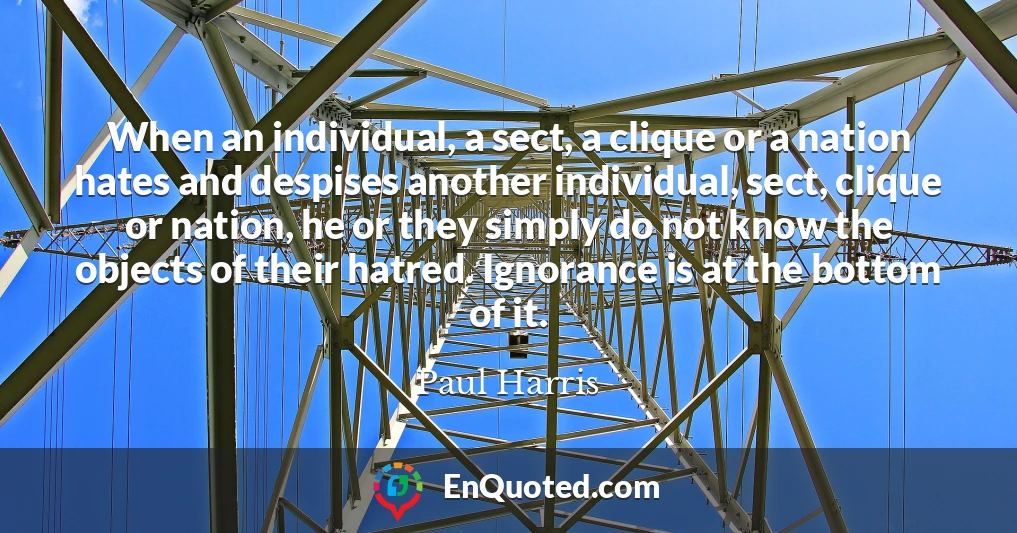When an individual, a sect, a clique or a nation hates and despises another individual, sect, clique or nation, he or they simply do not know the objects of their hatred. Ignorance is at the bottom of it.