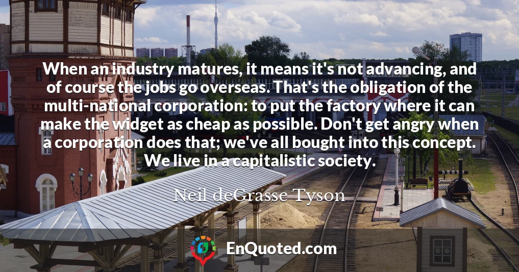 When an industry matures, it means it's not advancing, and of course the jobs go overseas. That's the obligation of the multi-national corporation: to put the factory where it can make the widget as cheap as possible. Don't get angry when a corporation does that; we've all bought into this concept. We live in a capitalistic society.