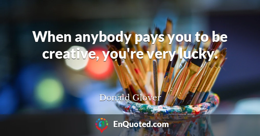 When anybody pays you to be creative, you're very lucky.