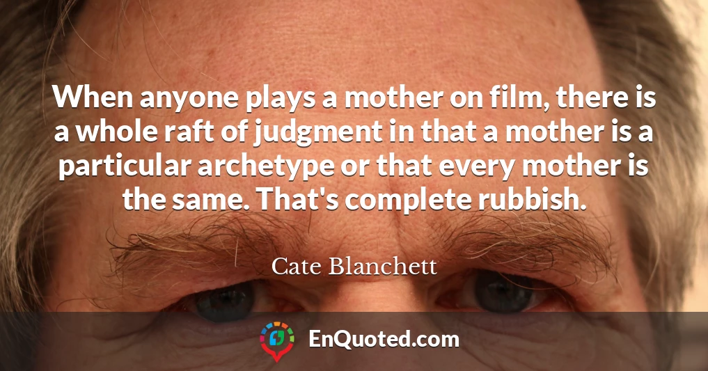 When anyone plays a mother on film, there is a whole raft of judgment in that a mother is a particular archetype or that every mother is the same. That's complete rubbish.