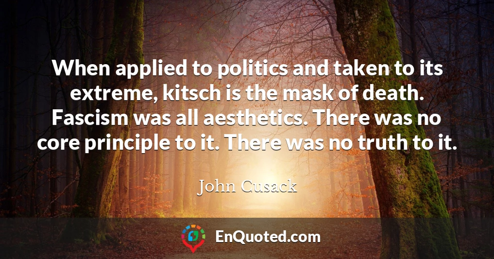 When applied to politics and taken to its extreme, kitsch is the mask of death. Fascism was all aesthetics. There was no core principle to it. There was no truth to it.