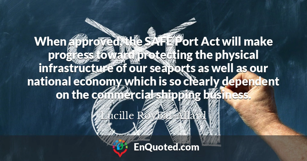 When approved, the SAFE Port Act will make progress toward protecting the physical infrastructure of our seaports as well as our national economy which is so clearly dependent on the commercial shipping business.