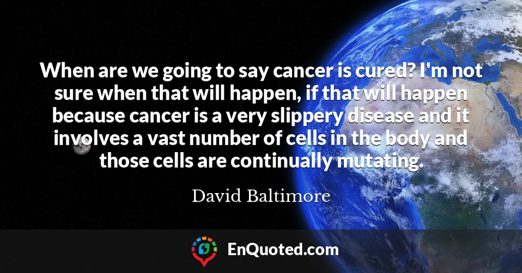 When are we going to say cancer is cured? I'm not sure when that will happen, if that will happen because cancer is a very slippery disease and it involves a vast number of cells in the body and those cells are continually mutating.