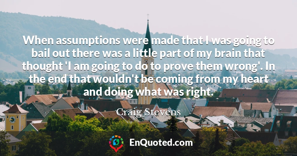 When assumptions were made that I was going to bail out there was a little part of my brain that thought 'I am going to do to prove them wrong'. In the end that wouldn't be coming from my heart and doing what was right.