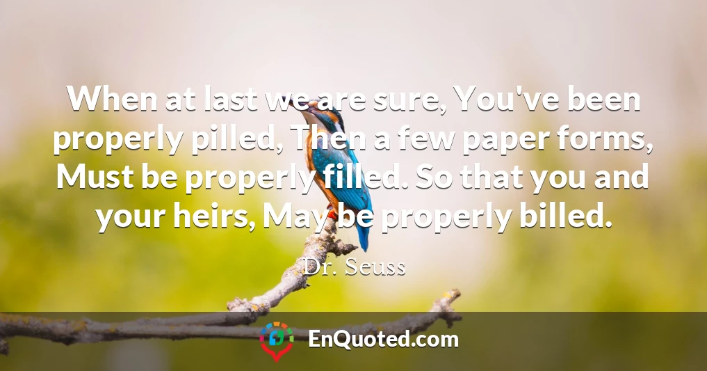 When at last we are sure, You've been properly pilled, Then a few paper forms, Must be properly filled. So that you and your heirs, May be properly billed.