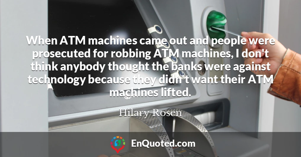 When ATM machines came out and people were prosecuted for robbing ATM machines, I don't think anybody thought the banks were against technology because they didn't want their ATM machines lifted.