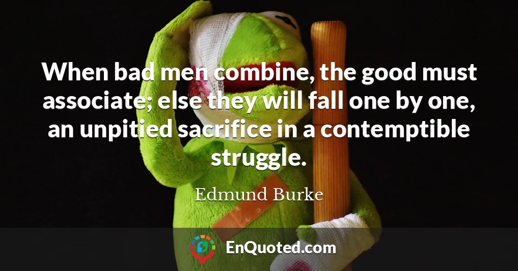 When bad men combine, the good must associate; else they will fall one by one, an unpitied sacrifice in a contemptible struggle.