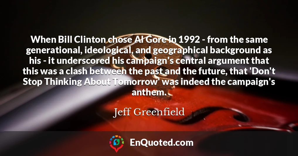 When Bill Clinton chose Al Gore in 1992 - from the same generational, ideological, and geographical background as his - it underscored his campaign's central argument that this was a clash between the past and the future, that 'Don't Stop Thinking About Tomorrow' was indeed the campaign's anthem.
