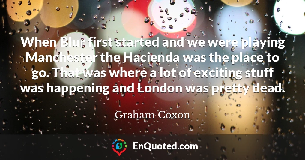 When Blur first started and we were playing Manchester the Hacienda was the place to go. That was where a lot of exciting stuff was happening and London was pretty dead.