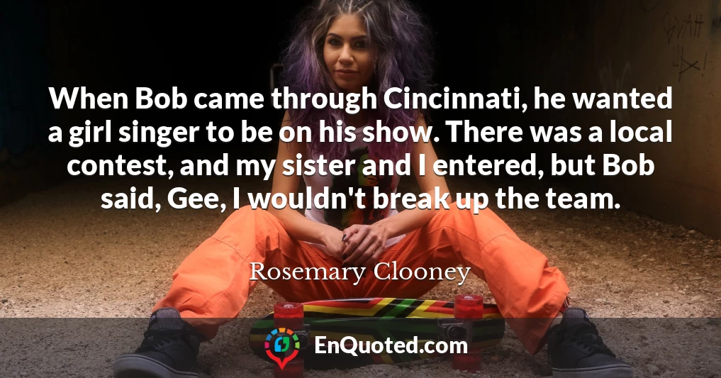 When Bob came through Cincinnati, he wanted a girl singer to be on his show. There was a local contest, and my sister and I entered, but Bob said, Gee, I wouldn't break up the team.