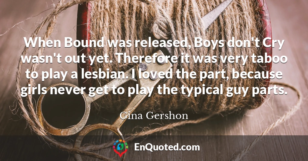 When Bound was released, Boys don't Cry wasn't out yet. Therefore it was very taboo to play a lesbian. I loved the part, because girls never get to play the typical guy parts.