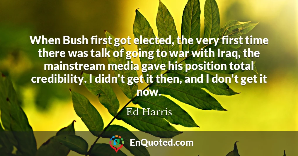 When Bush first got elected, the very first time there was talk of going to war with Iraq, the mainstream media gave his position total credibility. I didn't get it then, and I don't get it now.