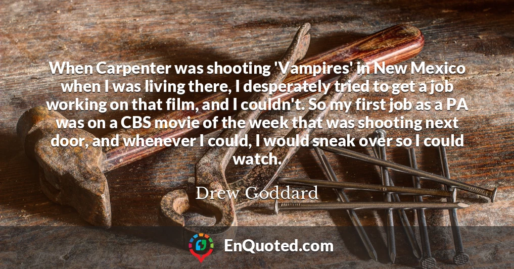 When Carpenter was shooting 'Vampires' in New Mexico when I was living there, I desperately tried to get a job working on that film, and I couldn't. So my first job as a PA was on a CBS movie of the week that was shooting next door, and whenever I could, I would sneak over so I could watch.
