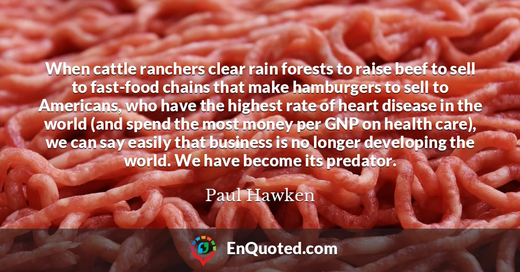When cattle ranchers clear rain forests to raise beef to sell to fast-food chains that make hamburgers to sell to Americans, who have the highest rate of heart disease in the world (and spend the most money per GNP on health care), we can say easily that business is no longer developing the world. We have become its predator.