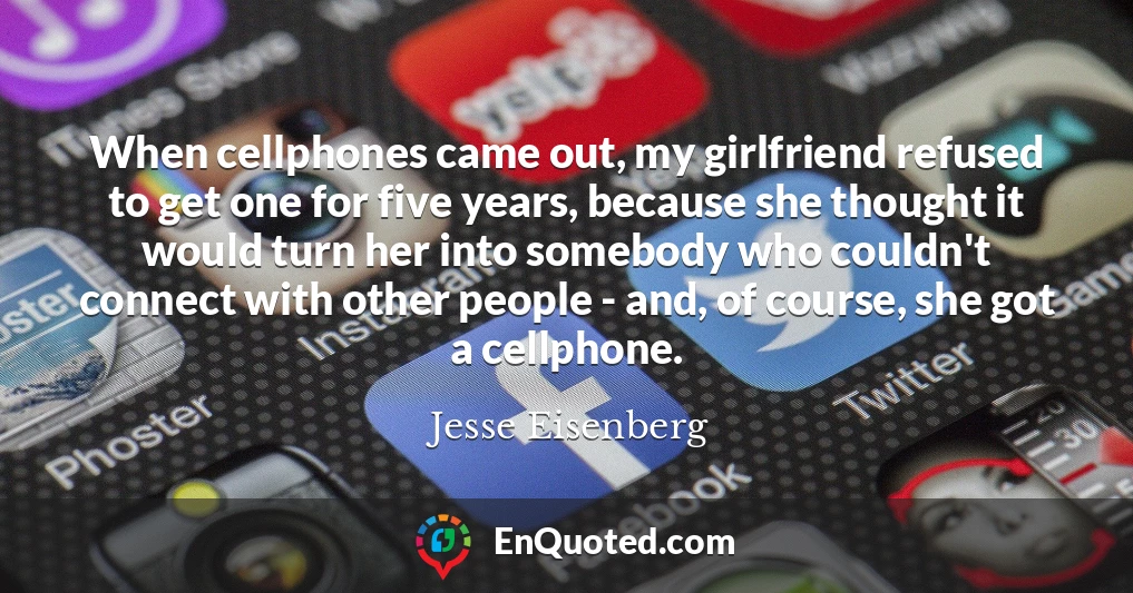 When cellphones came out, my girlfriend refused to get one for five years, because she thought it would turn her into somebody who couldn't connect with other people - and, of course, she got a cellphone.