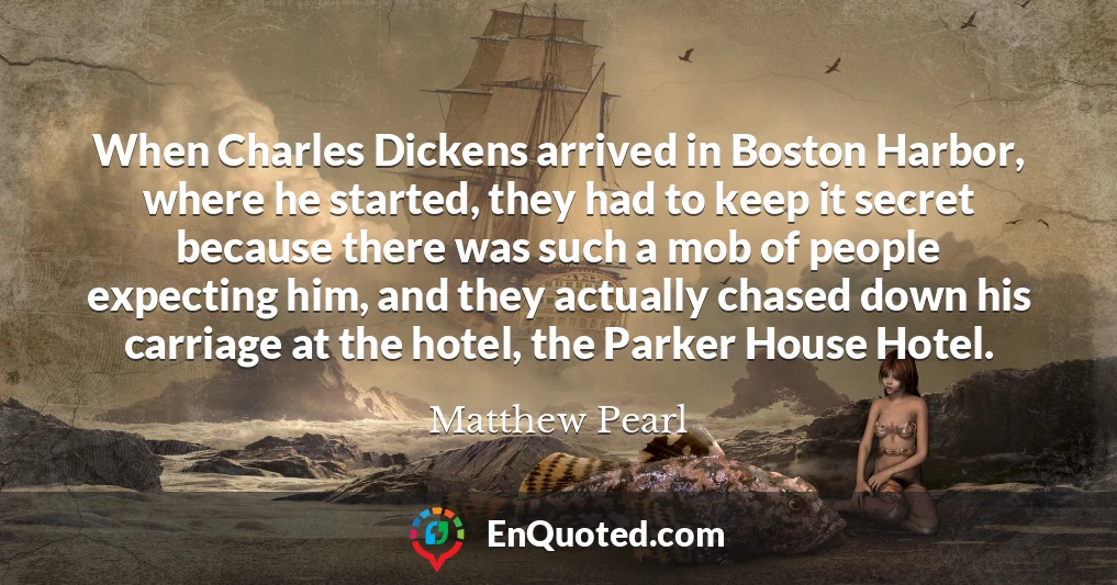 When Charles Dickens arrived in Boston Harbor, where he started, they had to keep it secret because there was such a mob of people expecting him, and they actually chased down his carriage at the hotel, the Parker House Hotel.