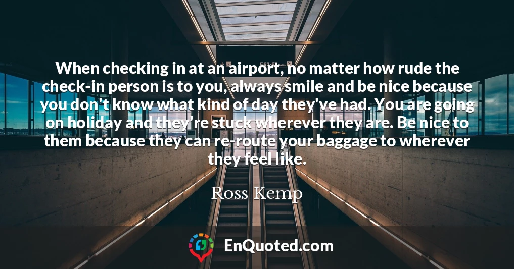 When checking in at an airport, no matter how rude the check-in person is to you, always smile and be nice because you don't know what kind of day they've had. You are going on holiday and they're stuck wherever they are. Be nice to them because they can re-route your baggage to wherever they feel like.