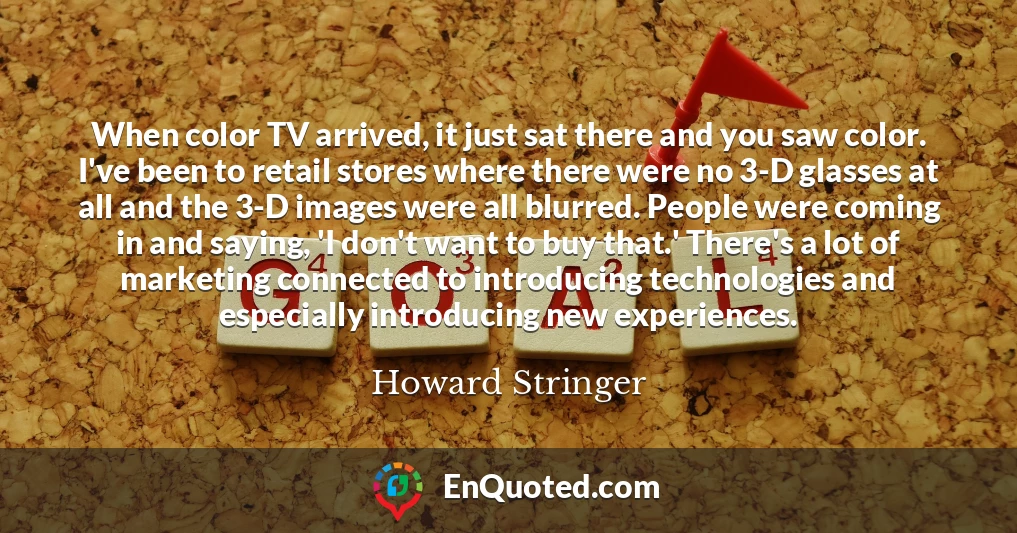 When color TV arrived, it just sat there and you saw color. I've been to retail stores where there were no 3-D glasses at all and the 3-D images were all blurred. People were coming in and saying, 'I don't want to buy that.' There's a lot of marketing connected to introducing technologies and especially introducing new experiences.