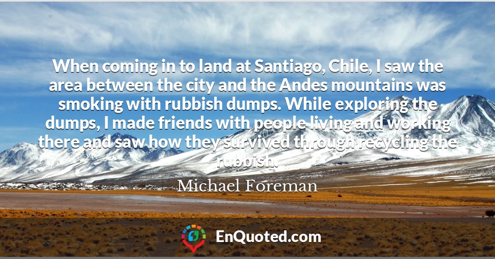 When coming in to land at Santiago, Chile, I saw the area between the city and the Andes mountains was smoking with rubbish dumps. While exploring the dumps, I made friends with people living and working there and saw how they survived through recycling the rubbish.