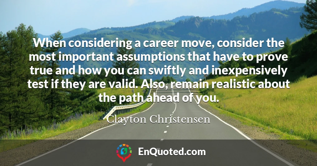 When considering a career move, consider the most important assumptions that have to prove true and how you can swiftly and inexpensively test if they are valid. Also, remain realistic about the path ahead of you.