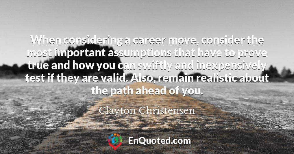 When considering a career move, consider the most important assumptions that have to prove true and how you can swiftly and inexpensively test if they are valid. Also, remain realistic about the path ahead of you.