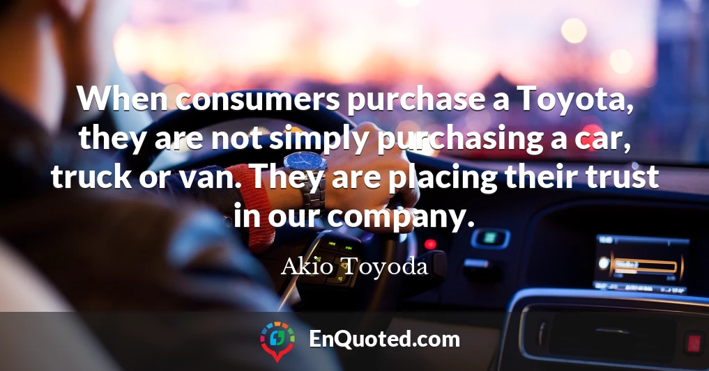 When consumers purchase a Toyota, they are not simply purchasing a car, truck or van. They are placing their trust in our company.