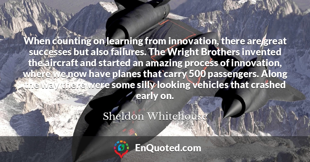 When counting on learning from innovation, there are great successes but also failures. The Wright Brothers invented the aircraft and started an amazing process of innovation, where we now have planes that carry 500 passengers. Along the way there were some silly looking vehicles that crashed early on.