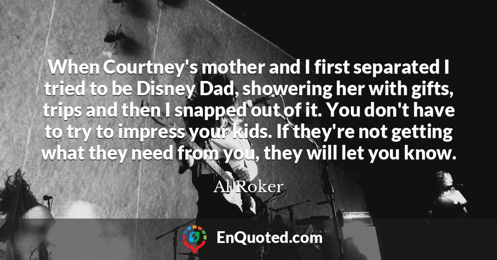 When Courtney's mother and I first separated I tried to be Disney Dad, showering her with gifts, trips and then I snapped out of it. You don't have to try to impress your kids. If they're not getting what they need from you, they will let you know.