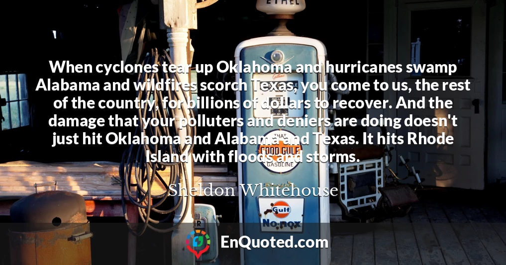 When cyclones tear up Oklahoma and hurricanes swamp Alabama and wildfires scorch Texas, you come to us, the rest of the country, for billions of dollars to recover. And the damage that your polluters and deniers are doing doesn't just hit Oklahoma and Alabama and Texas. It hits Rhode Island with floods and storms.