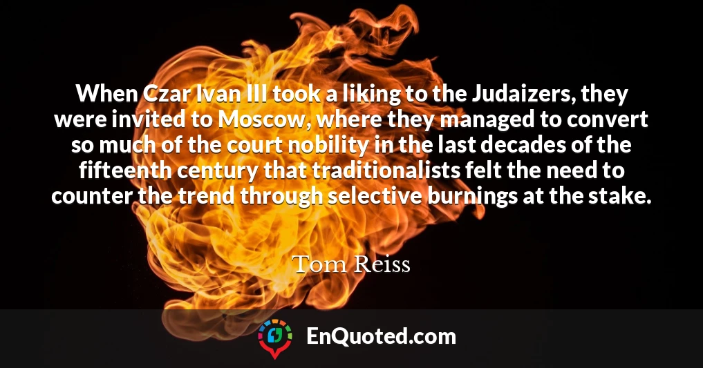 When Czar Ivan III took a liking to the Judaizers, they were invited to Moscow, where they managed to convert so much of the court nobility in the last decades of the fifteenth century that traditionalists felt the need to counter the trend through selective burnings at the stake.