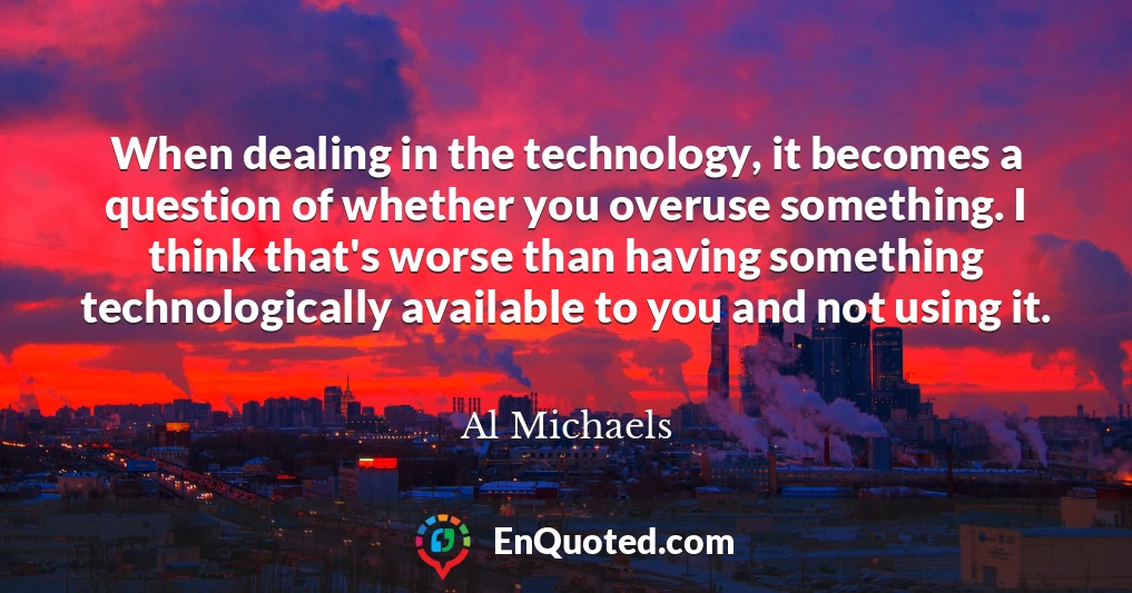 When dealing in the technology, it becomes a question of whether you overuse something. I think that's worse than having something technologically available to you and not using it.