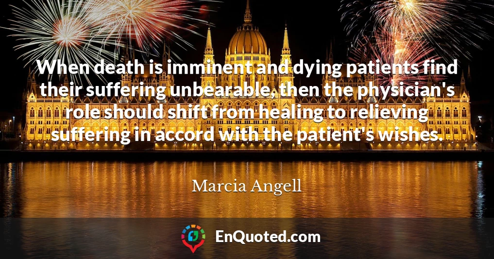 When death is imminent and dying patients find their suffering unbearable, then the physician's role should shift from healing to relieving suffering in accord with the patient's wishes.