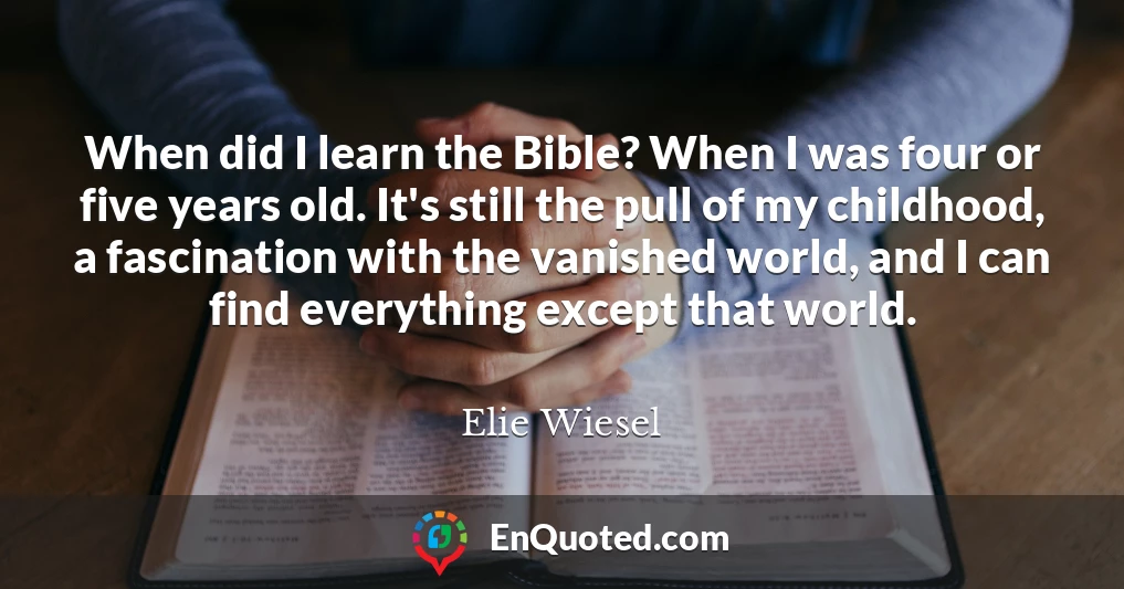 When did I learn the Bible? When I was four or five years old. It's still the pull of my childhood, a fascination with the vanished world, and I can find everything except that world.